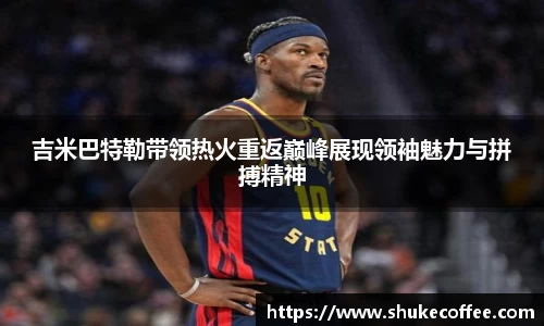 吉米巴特勒带领热火重返巅峰展现领袖魅力与拼搏精神