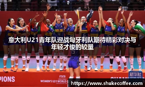 意大利U21青年队迎战匈牙利队期待精彩对决与年轻才俊的较量
