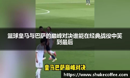 篮球皇马与巴萨的巅峰对决谁能在经典战役中笑到最后